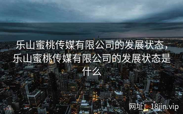 乐山蜜桃传媒有限公司的发展状态，乐山蜜桃传媒有限公司的发展状态是什么