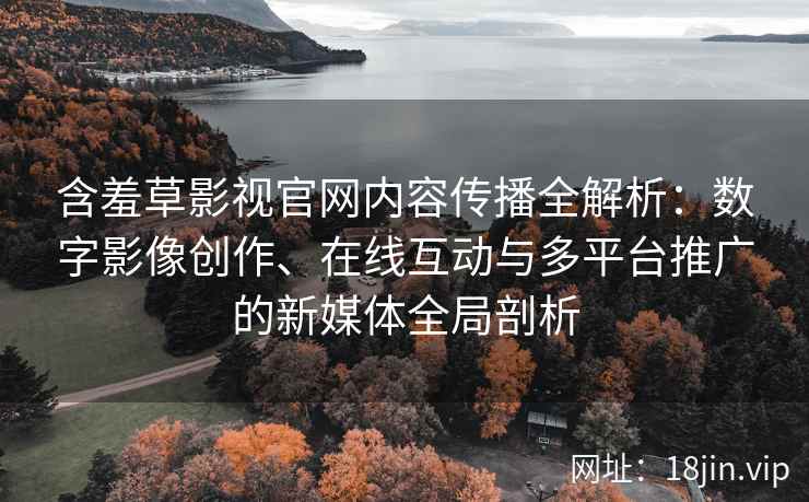 含羞草影视官网内容传播全解析：数字影像创作、在线互动与多平台推广的新媒体全局剖析