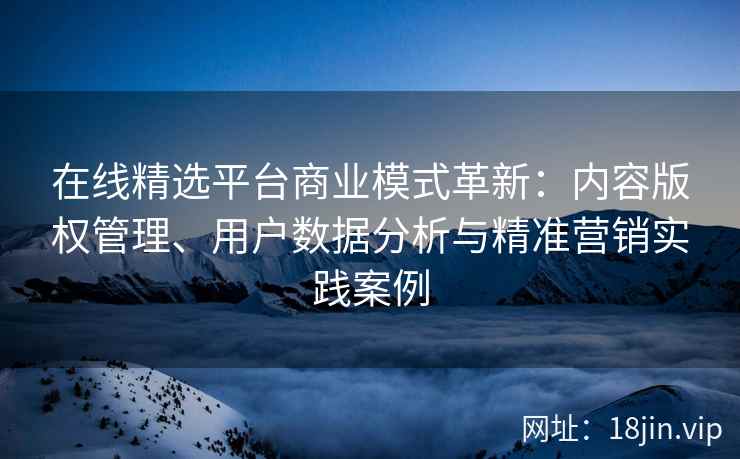 在线精选平台商业模式革新：内容版权管理、用户数据分析与精准营销实践案例