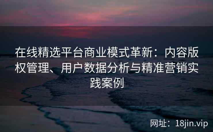在线精选平台商业模式革新：内容版权管理、用户数据分析与精准营销实践案例
