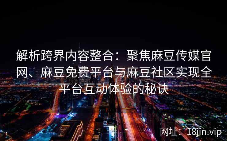 解析跨界内容整合：聚焦麻豆传媒官网、麻豆免费平台与麻豆社区实现全平台互动体验的秘诀
