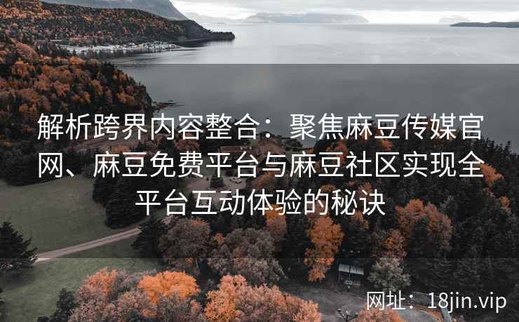 解析跨界内容整合：聚焦麻豆传媒官网、麻豆免费平台与麻豆社区实现全平台互动体验的秘诀