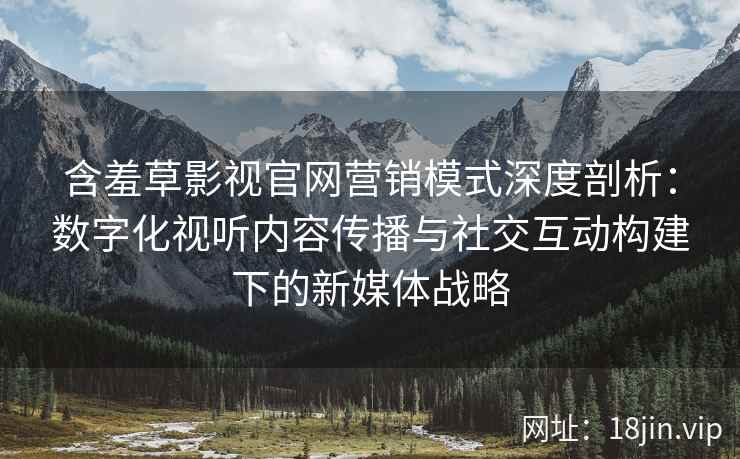 含羞草影视官网营销模式深度剖析：数字化视听内容传播与社交互动构建下的新媒体战略