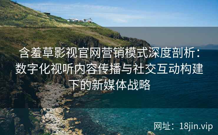 含羞草影视官网营销模式深度剖析：数字化视听内容传播与社交互动构建下的新媒体战略