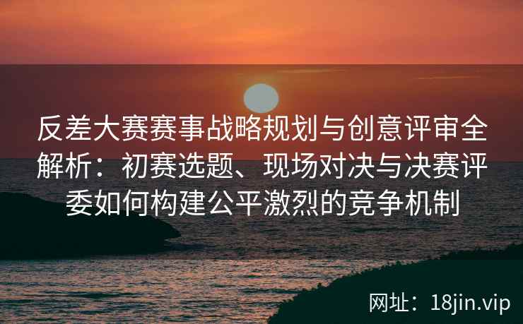 反差大赛赛事战略规划与创意评审全解析：初赛选题、现场对决与决赛评委如何构建公平激烈的竞争机制
