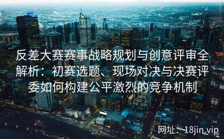 反差大赛赛事战略规划与创意评审全解析：初赛选题、现场对决与决赛评委如何构建公平激烈的竞争机制