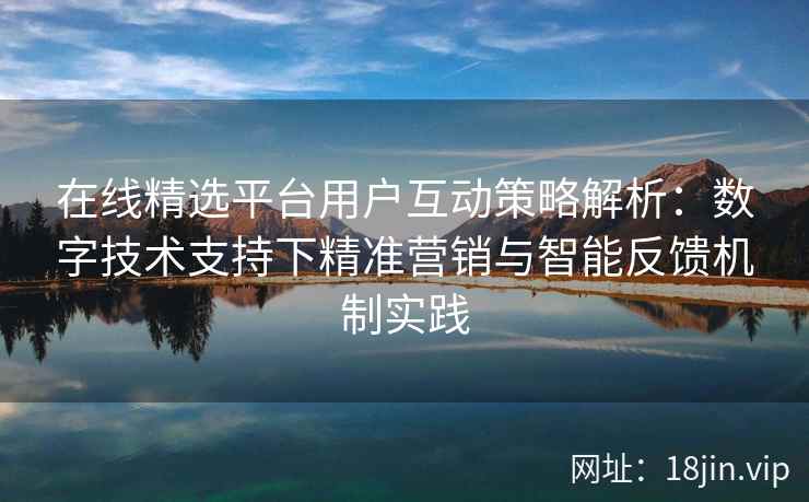 在线精选平台用户互动策略解析：数字技术支持下精准营销与智能反馈机制实践