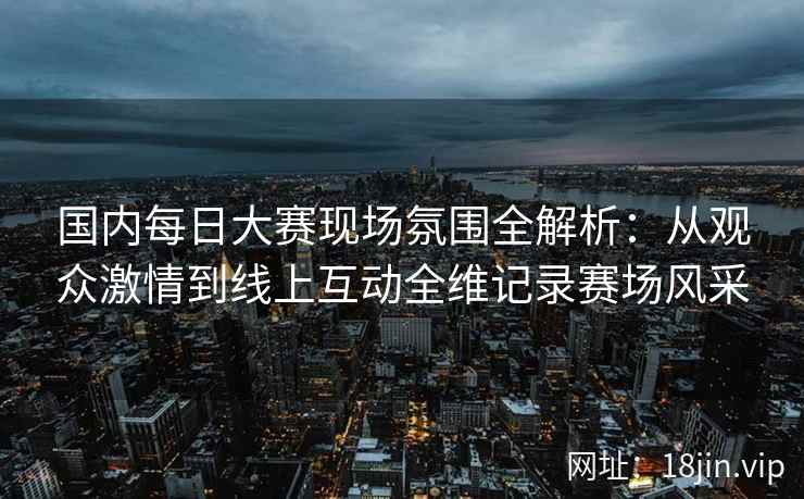 国内每日大赛现场氛围全解析：从观众激情到线上互动全维记录赛场风采