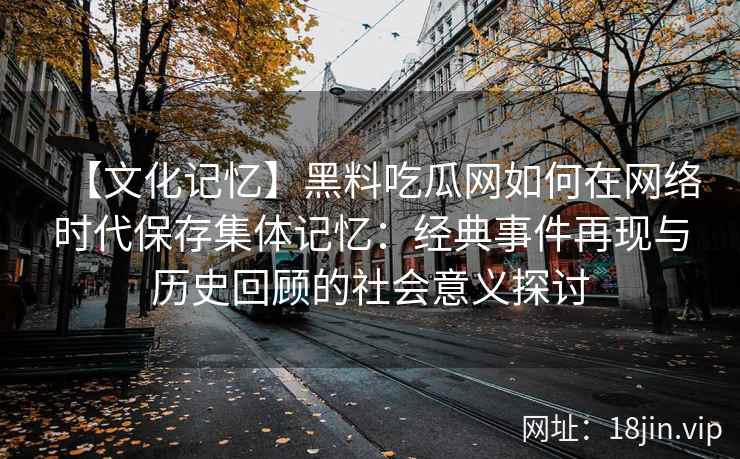 【文化记忆】黑料吃瓜网如何在网络时代保存集体记忆：经典事件再现与历史回顾的社会意义探讨