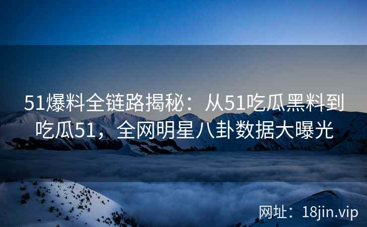 51爆料全链路揭秘：从51吃瓜黑料到吃瓜51，全网明星八卦数据大曝光