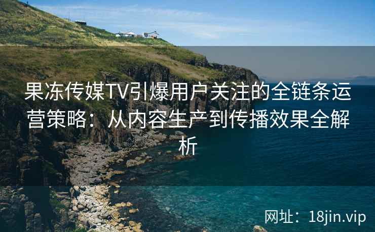 果冻传媒TV引爆用户关注的全链条运营策略：从内容生产到传播效果全解析