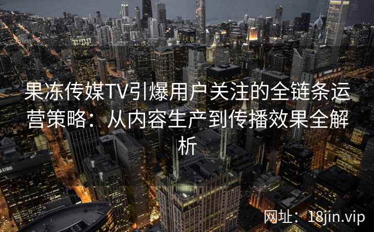 果冻传媒TV引爆用户关注的全链条运营策略：从内容生产到传播效果全解析