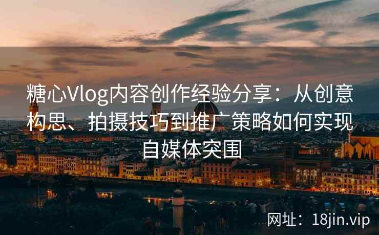 糖心Vlog内容创作经验分享：从创意构思、拍摄技巧到推广策略如何实现自媒体突围