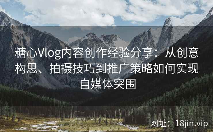 糖心Vlog内容创作经验分享：从创意构思、拍摄技巧到推广策略如何实现自媒体突围