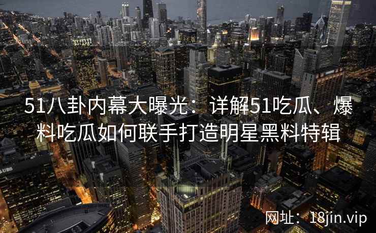 51八卦内幕大曝光：详解51吃瓜、爆料吃瓜如何联手打造明星黑料特辑