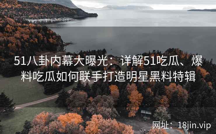 51八卦内幕大曝光：详解51吃瓜、爆料吃瓜如何联手打造明星黑料特辑