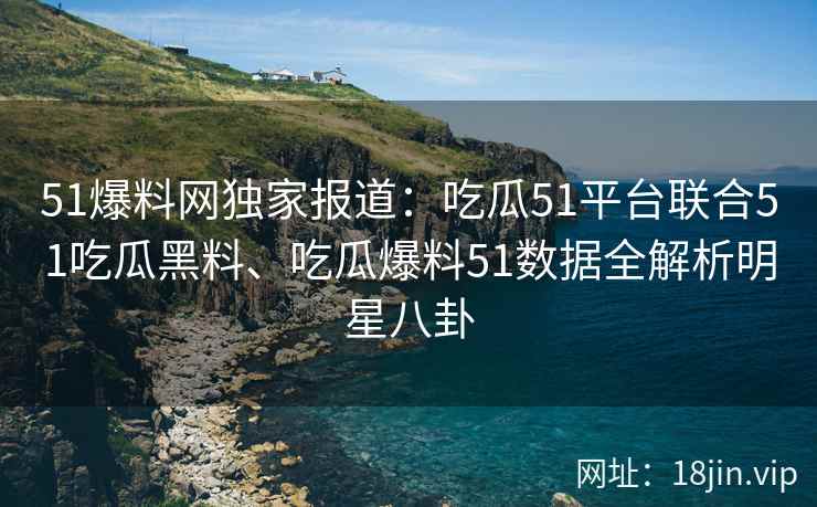 51爆料网独家报道：吃瓜51平台联合51吃瓜黑料、吃瓜爆料51数据全解析明星八卦