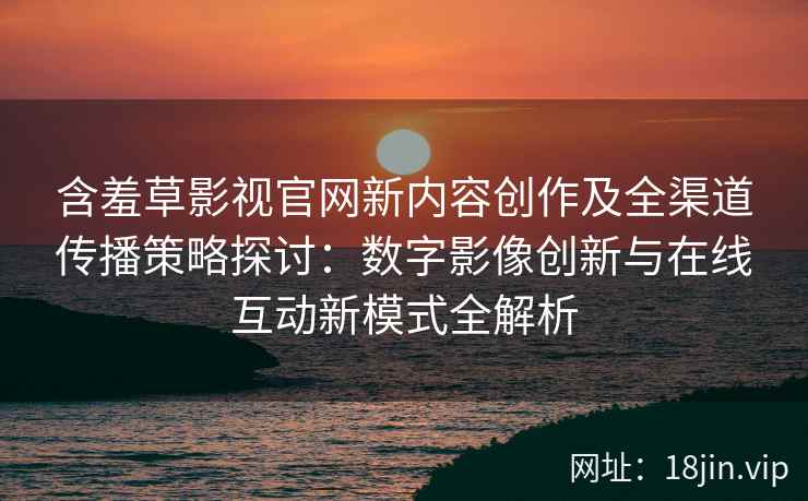 含羞草影视官网新内容创作及全渠道传播策略探讨：数字影像创新与在线互动新模式全解析