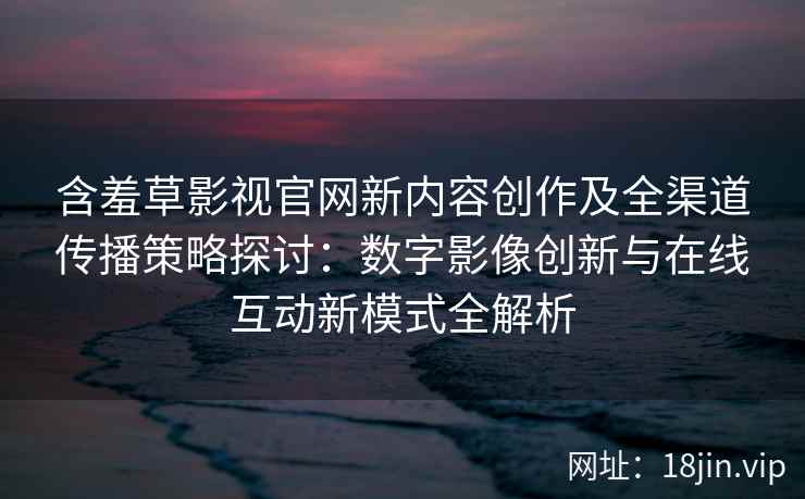 含羞草影视官网新内容创作及全渠道传播策略探讨：数字影像创新与在线互动新模式全解析