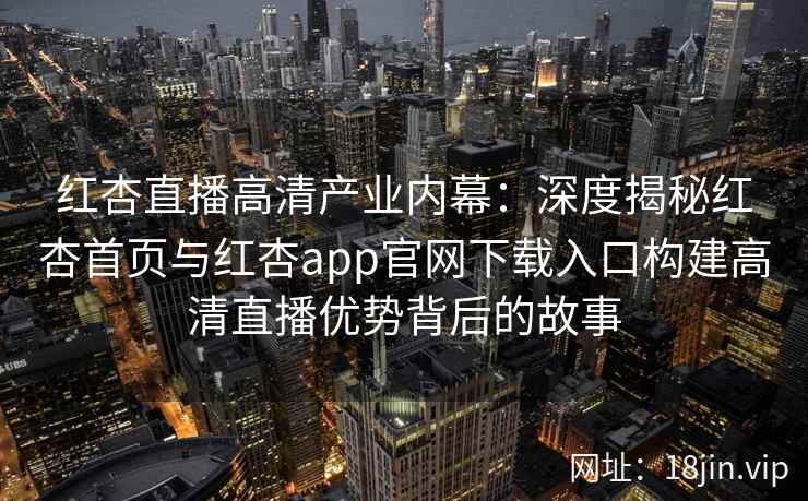 红杏直播高清产业内幕：深度揭秘红杏首页与红杏app官网下载入口构建高清直播优势背后的故事