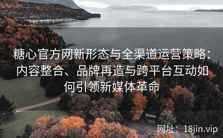 糖心官方网新形态与全渠道运营策略：内容整合、品牌再造与跨平台互动如何引领新媒体革命