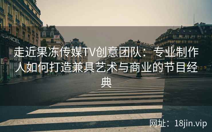 走近果冻传媒TV创意团队：专业制作人如何打造兼具艺术与商业的节目经典